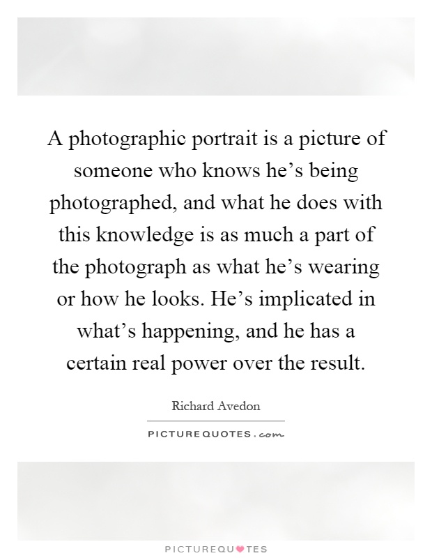 A photographic portrait is a picture of someone who knows he's being photographed, and what he does with this knowledge is as much a part of the photograph as what he's wearing or how he looks. He's implicated in what's happening, and he has a certain real power over the result Picture Quote #1
