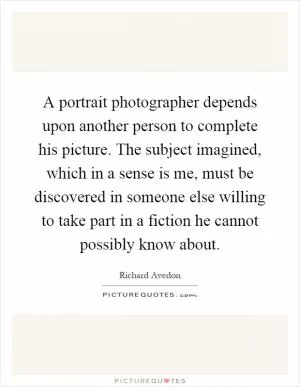 A portrait photographer depends upon another person to complete his picture. The subject imagined, which in a sense is me, must be discovered in someone else willing to take part in a fiction he cannot possibly know about Picture Quote #1
