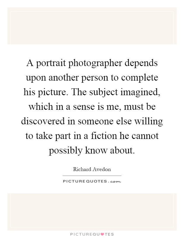 A portrait photographer depends upon another person to complete his picture. The subject imagined, which in a sense is me, must be discovered in someone else willing to take part in a fiction he cannot possibly know about Picture Quote #1