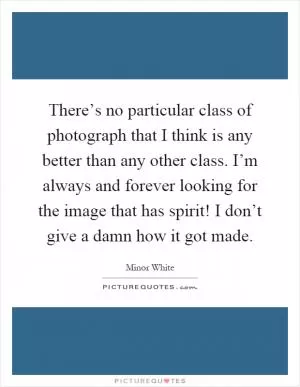 There’s no particular class of photograph that I think is any better than any other class. I’m always and forever looking for the image that has spirit! I don’t give a damn how it got made Picture Quote #1
