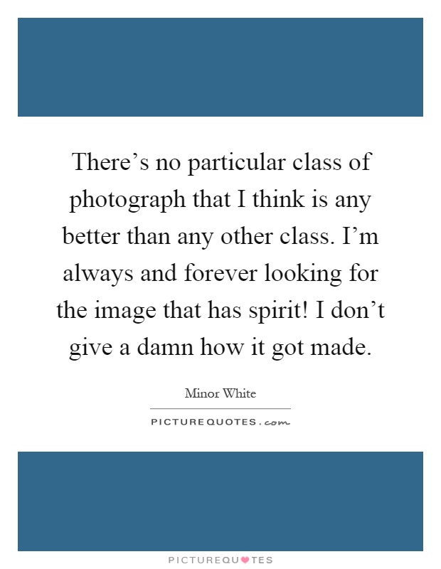 There's no particular class of photograph that I think is any better than any other class. I'm always and forever looking for the image that has spirit! I don't give a damn how it got made Picture Quote #1
