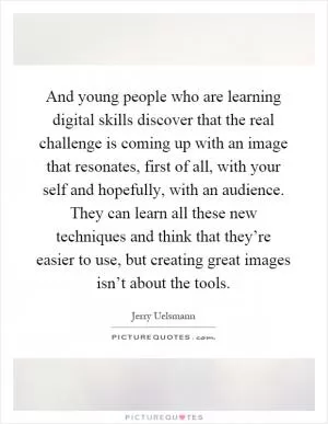 And young people who are learning digital skills discover that the real challenge is coming up with an image that resonates, first of all, with your self and hopefully, with an audience. They can learn all these new techniques and think that they’re easier to use, but creating great images isn’t about the tools Picture Quote #1