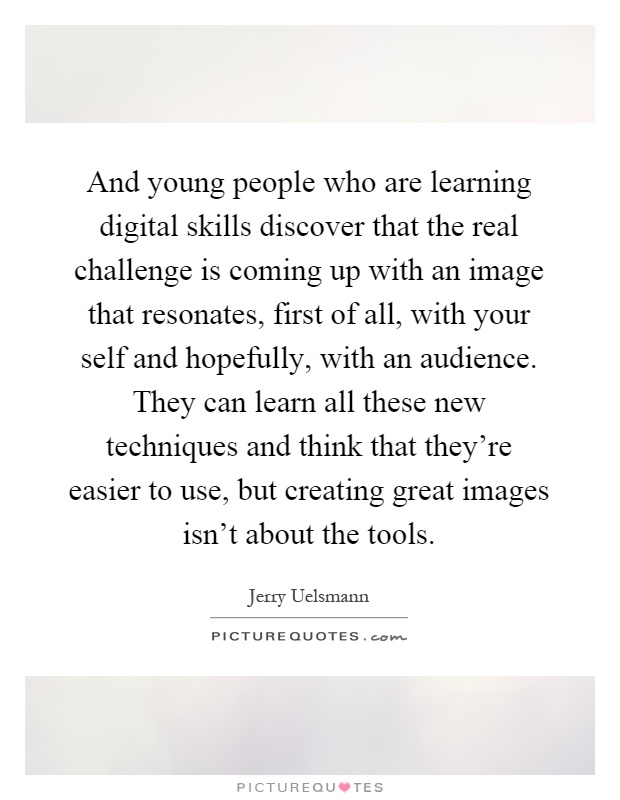 And young people who are learning digital skills discover that the real challenge is coming up with an image that resonates, first of all, with your self and hopefully, with an audience. They can learn all these new techniques and think that they're easier to use, but creating great images isn't about the tools Picture Quote #1