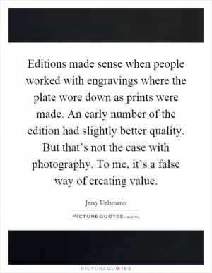 Editions made sense when people worked with engravings where the plate wore down as prints were made. An early number of the edition had slightly better quality. But that’s not the case with photography. To me, it’s a false way of creating value Picture Quote #1
