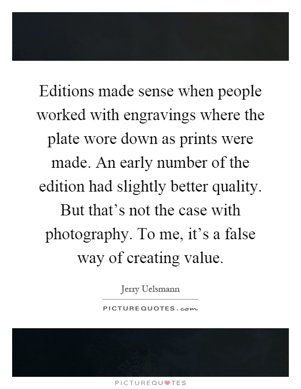 Editions made sense when people worked with engravings where the plate wore down as prints were made. An early number of the edition had slightly better quality. But that's not the case with photography. To me, it's a false way of creating value Picture Quote #1