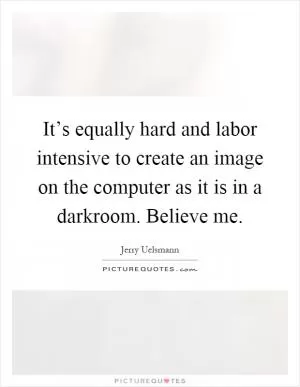 It’s equally hard and labor intensive to create an image on the computer as it is in a darkroom. Believe me Picture Quote #1
