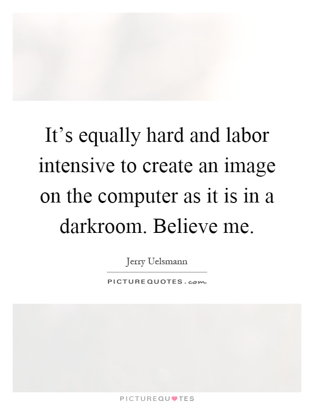 It's equally hard and labor intensive to create an image on the computer as it is in a darkroom. Believe me Picture Quote #1
