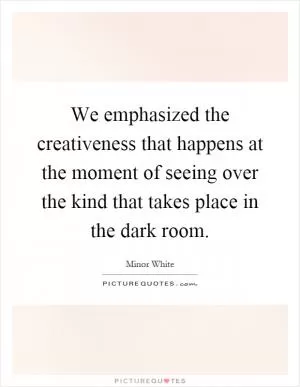 We emphasized the creativeness that happens at the moment of seeing over the kind that takes place in the dark room Picture Quote #1