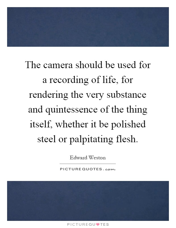 The camera should be used for a recording of life, for rendering the very substance and quintessence of the thing itself, whether it be polished steel or palpitating flesh Picture Quote #1