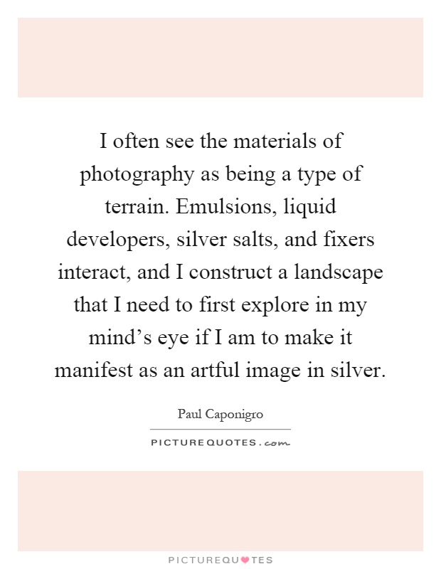 I often see the materials of photography as being a type of terrain. Emulsions, liquid developers, silver salts, and fixers interact, and I construct a landscape that I need to first explore in my mind's eye if I am to make it manifest as an artful image in silver Picture Quote #1