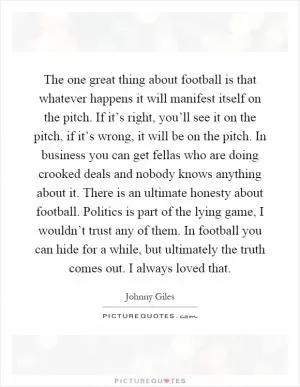 The one great thing about football is that whatever happens it will manifest itself on the pitch. If it’s right, you’ll see it on the pitch, if it’s wrong, it will be on the pitch. In business you can get fellas who are doing crooked deals and nobody knows anything about it. There is an ultimate honesty about football. Politics is part of the lying game, I wouldn’t trust any of them. In football you can hide for a while, but ultimately the truth comes out. I always loved that Picture Quote #1