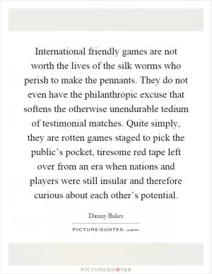 International friendly games are not worth the lives of the silk worms who perish to make the pennants. They do not even have the philanthropic excuse that softens the otherwise unendurable tedium of testimonial matches. Quite simply, they are rotten games staged to pick the public’s pocket, tiresome red tape left over from an era when nations and players were still insular and therefore curious about each other’s potential Picture Quote #1