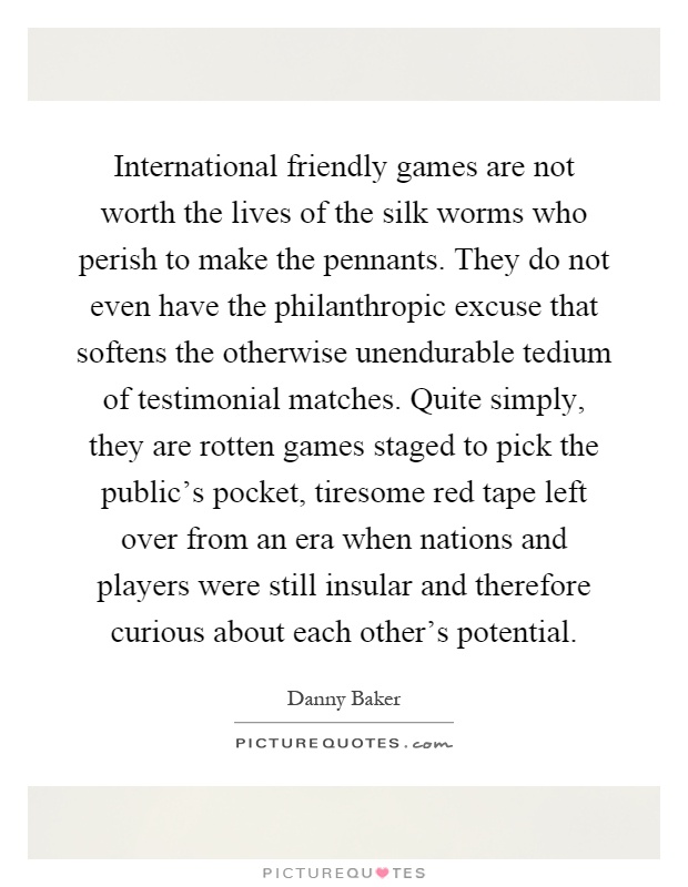 International friendly games are not worth the lives of the silk worms who perish to make the pennants. They do not even have the philanthropic excuse that softens the otherwise unendurable tedium of testimonial matches. Quite simply, they are rotten games staged to pick the public's pocket, tiresome red tape left over from an era when nations and players were still insular and therefore curious about each other's potential Picture Quote #1