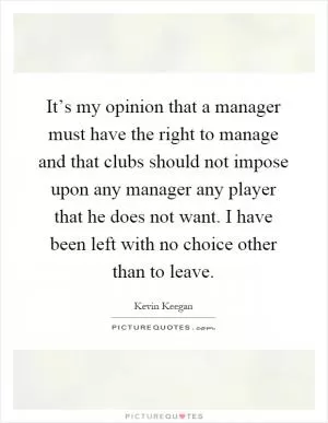 It’s my opinion that a manager must have the right to manage and that clubs should not impose upon any manager any player that he does not want. I have been left with no choice other than to leave Picture Quote #1