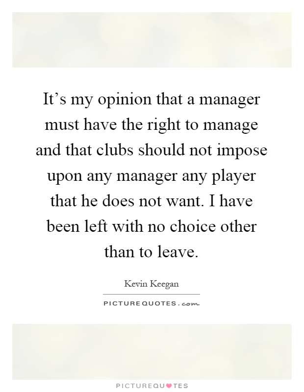 It's my opinion that a manager must have the right to manage and that clubs should not impose upon any manager any player that he does not want. I have been left with no choice other than to leave Picture Quote #1