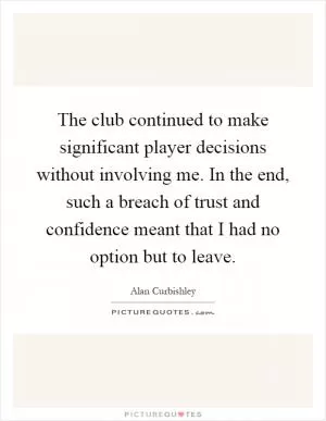 The club continued to make significant player decisions without involving me. In the end, such a breach of trust and confidence meant that I had no option but to leave Picture Quote #1