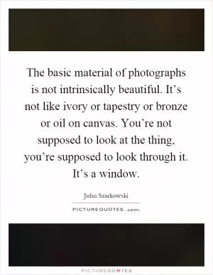 The basic material of photographs is not intrinsically beautiful. It’s not like ivory or tapestry or bronze or oil on canvas. You’re not supposed to look at the thing, you’re supposed to look through it. It’s a window Picture Quote #1