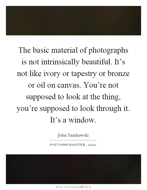 The basic material of photographs is not intrinsically beautiful. It's not like ivory or tapestry or bronze or oil on canvas. You're not supposed to look at the thing, you're supposed to look through it. It's a window Picture Quote #1