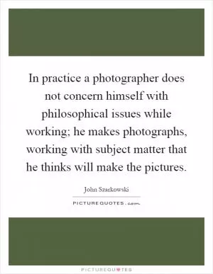 In practice a photographer does not concern himself with philosophical issues while working; he makes photographs, working with subject matter that he thinks will make the pictures Picture Quote #1