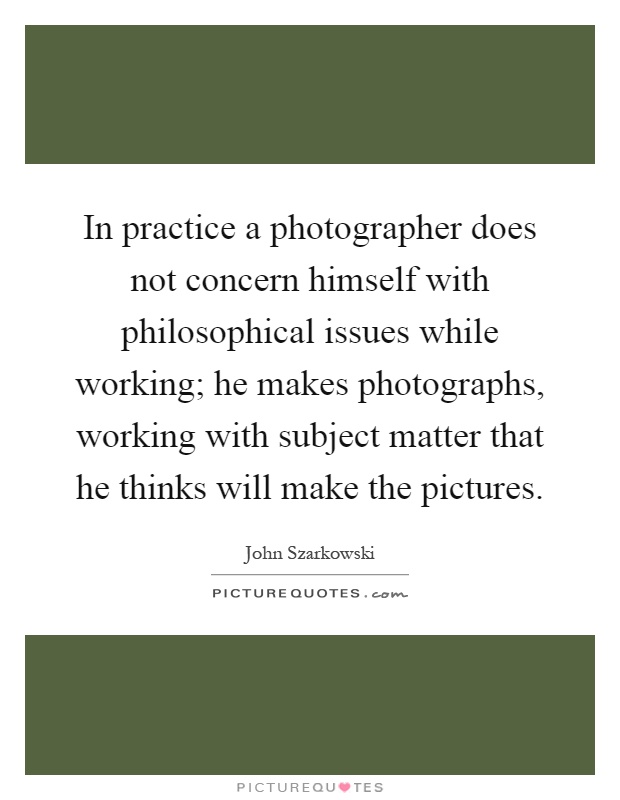 In practice a photographer does not concern himself with philosophical issues while working; he makes photographs, working with subject matter that he thinks will make the pictures Picture Quote #1