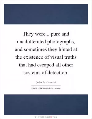 They were... pure and unadulterated photographs, and sometimes they hinted at the existence of visual truths that had escaped all other systems of detection Picture Quote #1