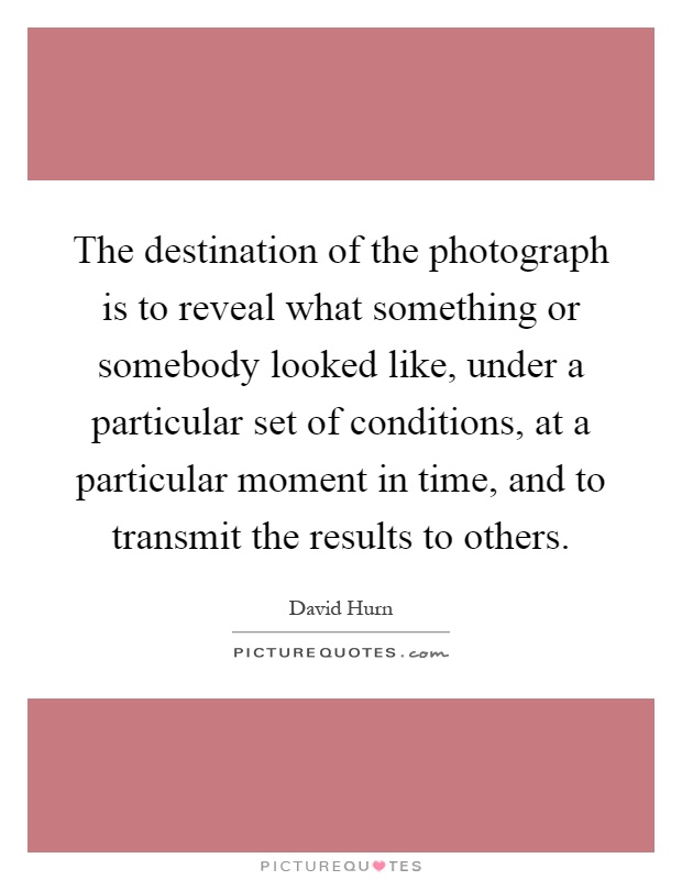 The destination of the photograph is to reveal what something or somebody looked like, under a particular set of conditions, at a particular moment in time, and to transmit the results to others Picture Quote #1