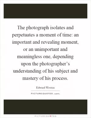 The photograph isolates and perpetuates a moment of time: an important and revealing moment, or an unimportant and meaningless one, depending upon the photographer’s understanding of his subject and mastery of his process Picture Quote #1