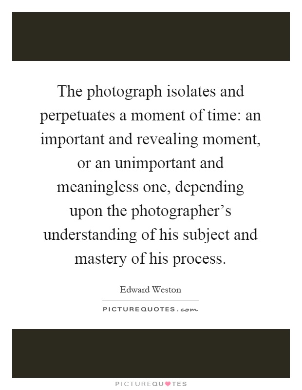 The photograph isolates and perpetuates a moment of time: an important and revealing moment, or an unimportant and meaningless one, depending upon the photographer's understanding of his subject and mastery of his process Picture Quote #1