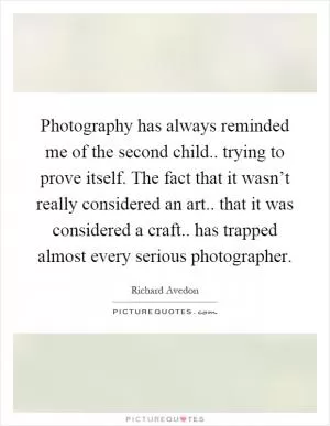 Photography has always reminded me of the second child.. trying to prove itself. The fact that it wasn’t really considered an art.. that it was considered a craft.. has trapped almost every serious photographer Picture Quote #1
