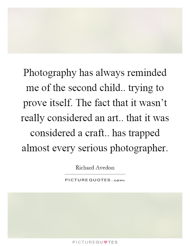 Photography has always reminded me of the second child.. trying to prove itself. The fact that it wasn't really considered an art.. that it was considered a craft.. has trapped almost every serious photographer Picture Quote #1