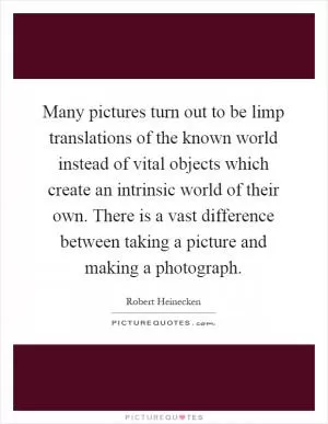 Many pictures turn out to be limp translations of the known world instead of vital objects which create an intrinsic world of their own. There is a vast difference between taking a picture and making a photograph Picture Quote #1