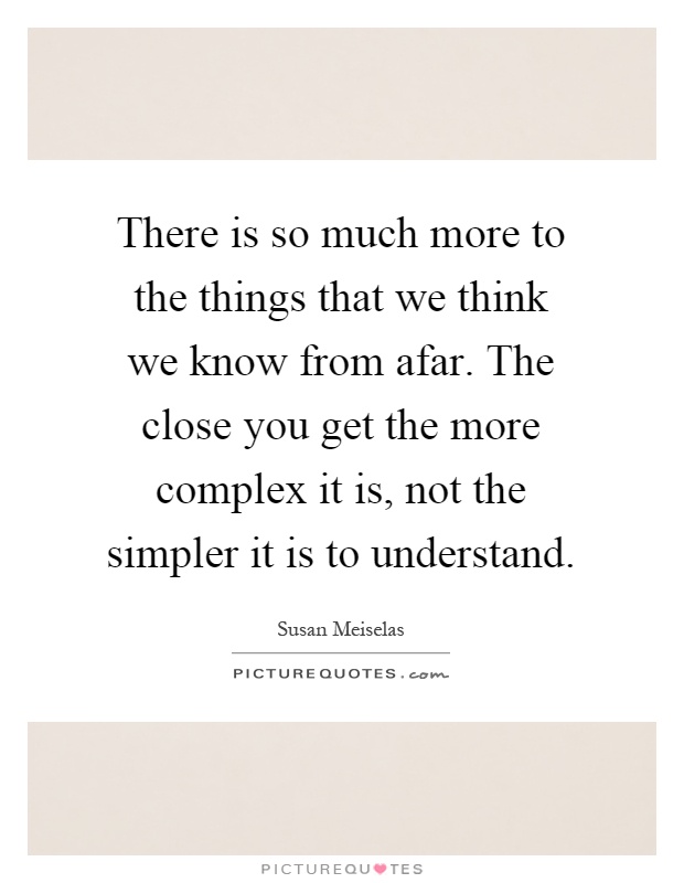 There is so much more to the things that we think we know from afar. The close you get the more complex it is, not the simpler it is to understand Picture Quote #1