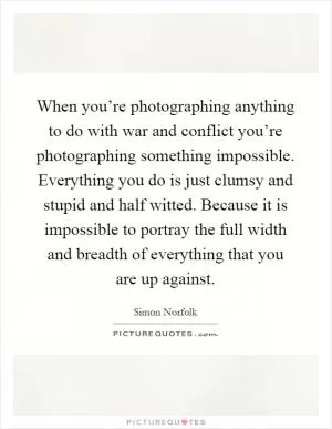 When you’re photographing anything to do with war and conflict you’re photographing something impossible. Everything you do is just clumsy and stupid and half witted. Because it is impossible to portray the full width and breadth of everything that you are up against Picture Quote #1