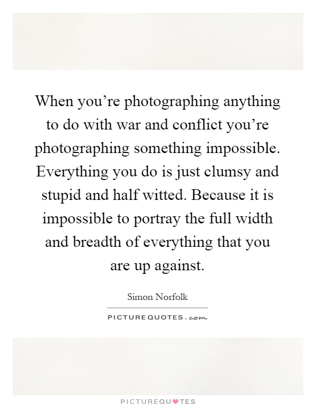 When you're photographing anything to do with war and conflict you're photographing something impossible. Everything you do is just clumsy and stupid and half witted. Because it is impossible to portray the full width and breadth of everything that you are up against Picture Quote #1