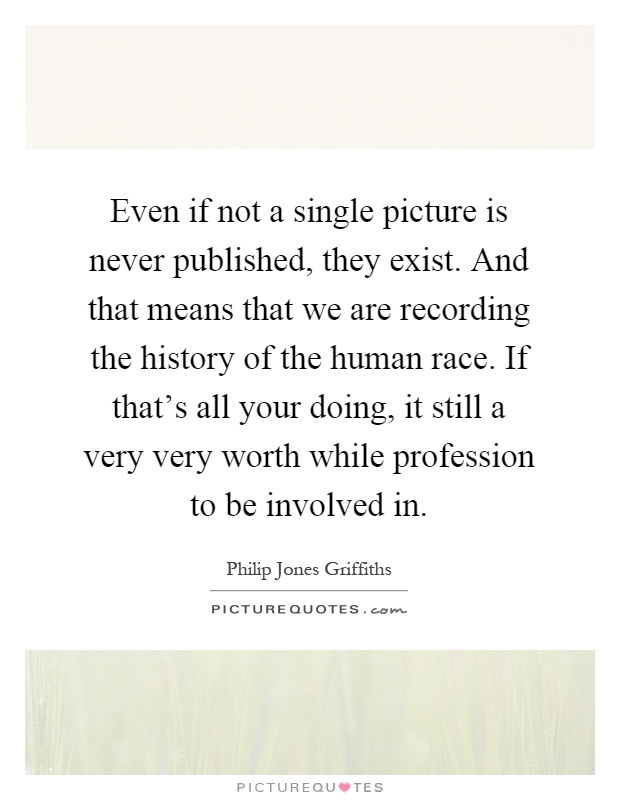 Even if not a single picture is never published, they exist. And that means that we are recording the history of the human race. If that's all your doing, it still a very very worth while profession to be involved in Picture Quote #1