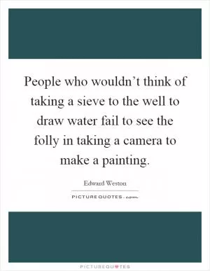 People who wouldn’t think of taking a sieve to the well to draw water fail to see the folly in taking a camera to make a painting Picture Quote #1