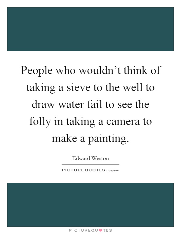 People who wouldn't think of taking a sieve to the well to draw water fail to see the folly in taking a camera to make a painting Picture Quote #1