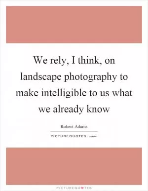 We rely, I think, on landscape photography to make intelligible to us what we already know Picture Quote #1