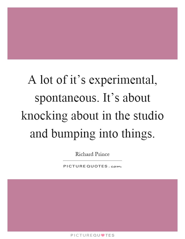 A lot of it's experimental, spontaneous. It's about knocking about in the studio and bumping into things Picture Quote #1