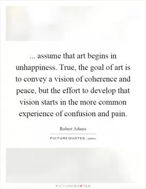 ... assume that art begins in unhappiness. True, the goal of art is to convey a vision of coherence and peace, but the effort to develop that vision starts in the more common experience of confusion and pain Picture Quote #1