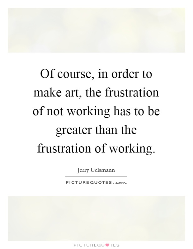 Of course, in order to make art, the frustration of not working has to be greater than the frustration of working Picture Quote #1