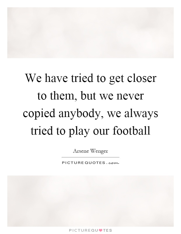 We have tried to get closer to them, but we never copied anybody, we always tried to play our football Picture Quote #1