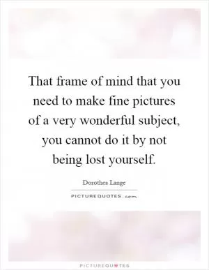 That frame of mind that you need to make fine pictures of a very wonderful subject, you cannot do it by not being lost yourself Picture Quote #1