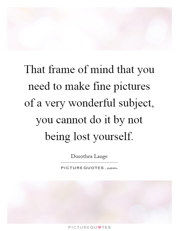 That frame of mind that you need to make fine pictures of a very wonderful subject, you cannot do it by not being lost yourself Picture Quote #1