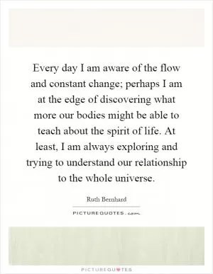 Every day I am aware of the flow and constant change; perhaps I am at the edge of discovering what more our bodies might be able to teach about the spirit of life. At least, I am always exploring and trying to understand our relationship to the whole universe Picture Quote #1
