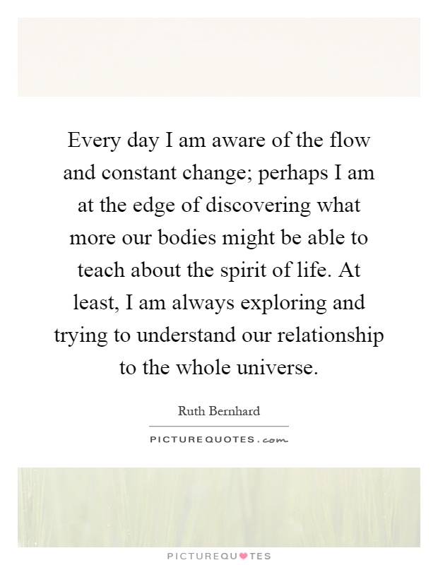Every day I am aware of the flow and constant change; perhaps I am at the edge of discovering what more our bodies might be able to teach about the spirit of life. At least, I am always exploring and trying to understand our relationship to the whole universe Picture Quote #1