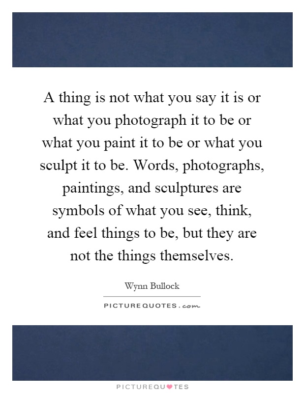 A thing is not what you say it is or what you photograph it to be or what you paint it to be or what you sculpt it to be. Words, photographs, paintings, and sculptures are symbols of what you see, think, and feel things to be, but they are not the things themselves Picture Quote #1