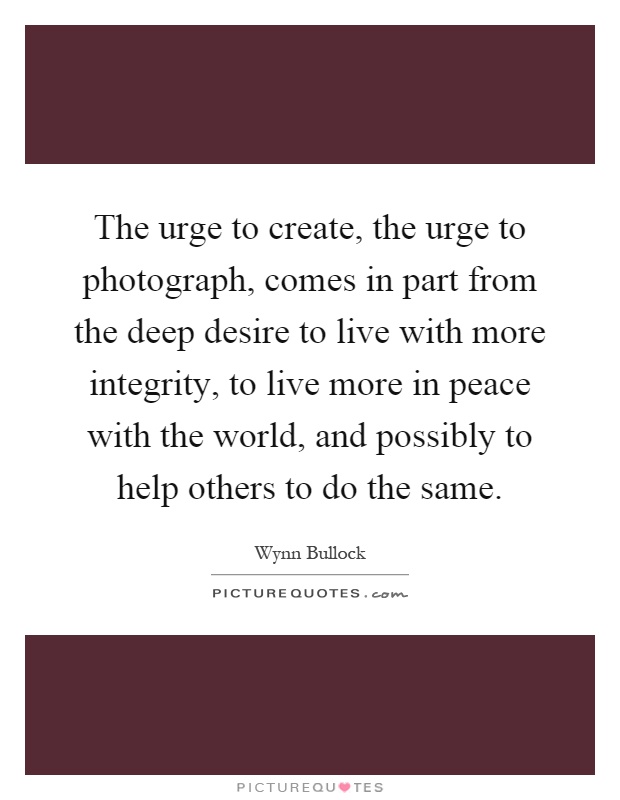 The urge to create, the urge to photograph, comes in part from the deep desire to live with more integrity, to live more in peace with the world, and possibly to help others to do the same Picture Quote #1