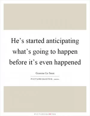 He’s started anticipating what’s going to happen before it’s even happened Picture Quote #1
