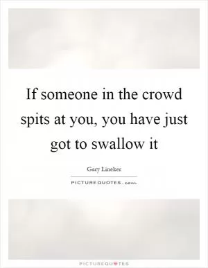 If someone in the crowd spits at you, you have just got to swallow it Picture Quote #1